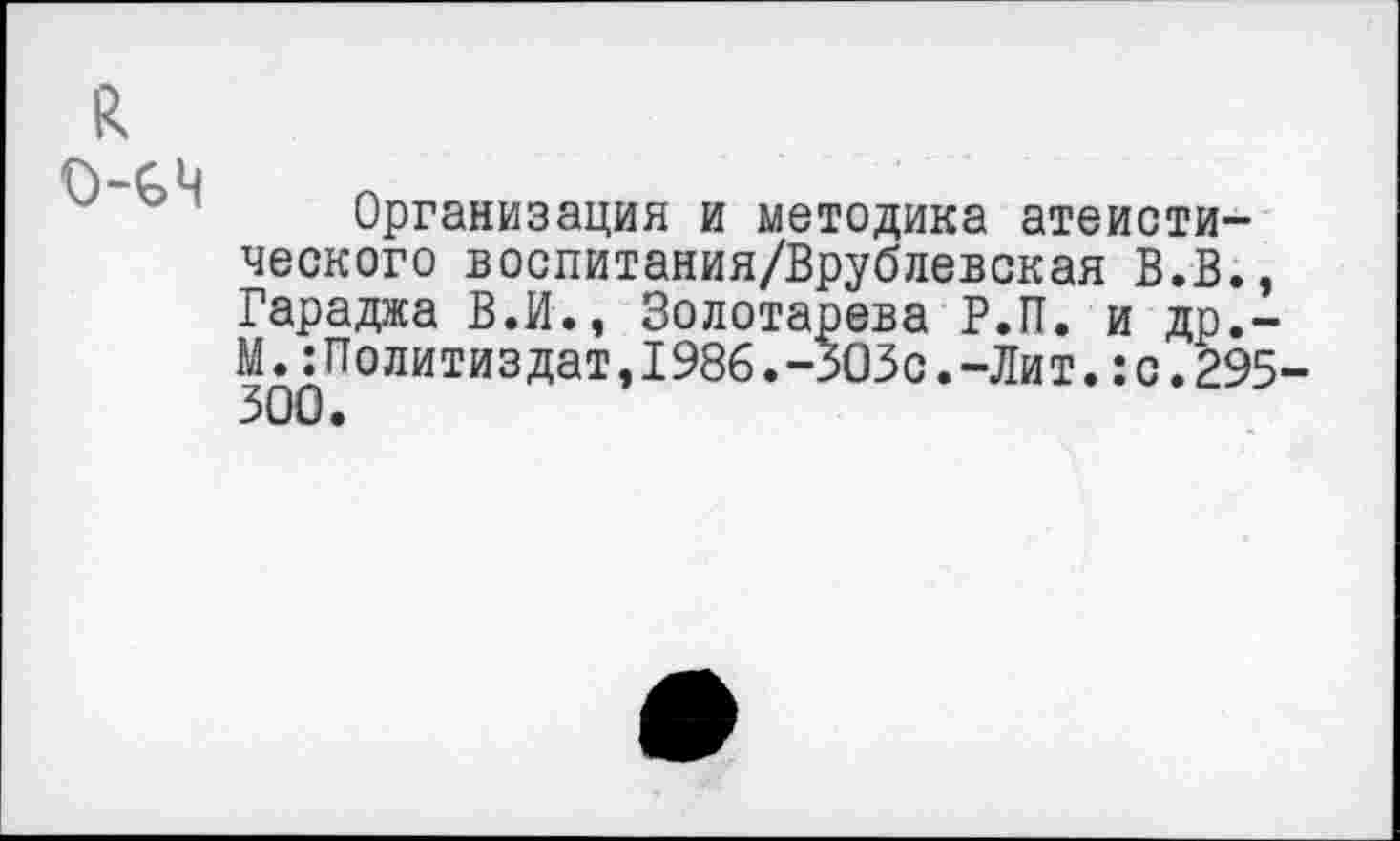 ﻿Организация и методика атеисти ческого воспитания/Врублевская В.В Гараджа В.И., Золотарева Р.П. и др М.:Политиздат,1986.-305с.-Лит.:с.2